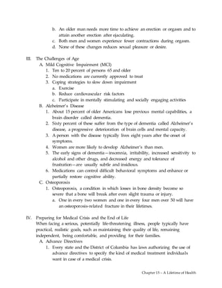 Chapter 15 – A Lifetime of Health
b. An older man needs more time to achieve an erection or orgasm and to
attain another erection after ejaculating.
c. Both men and women experience fewer contractions during orgasm.
d. None of these changes reduces sexual pleasure or desire.
III. The Challenges of Age
A. Mild Cognitive Impairment (MCI)
1. Ten to 20 percent of persons 65 and older
2. No medications are currently approved to treat
3. Coping strategies to slow down impairment
a. Exercise
b. Reduce cardiovascular risk factors
c. Participate in mentally stimulating and socially engaging activities
B. Alzheimer’s Disease
1. About 15 percent of older Americans lose previous mental capabilities, a
brain disorder called dementia.
2. Sixty percent of these suffer from the type of dementia called Alzheimer’s
disease, a progressive deterioration of brain cells and mental capacity.
3. A person with the disease typically lives eight years after the onset of
symptoms.
4. Women are more likely to develop Alzheimer’s than men.
5. The early signs of dementia—insomnia, irritability, increased sensitivity to
alcohol and other drugs, and decreased energy and tolerance of
frustration—are usually subtle and insidious.
6. Medications can control difficult behavioral symptoms and enhance or
partially restore cognitive ability.
C. Osteoporosis
1. Osteoporosis, a condition in which losses in bone density become so
severe that a bone will break after even slight trauma or injury.
a. One in every two women and one in every four men over 50 will have
an osteoporosis-related fracture in their lifetimes.
IV. Preparing for Medical Crisis and the End of Life
When facing a serious, potentially life-threatening illness, people typically have
practical, realistic goals, such as maintaining their quality of life, remaining
independent, being comfortable, and providing for their families.
A. Advance Directives
1. Every state and the District of Columbia has laws authorizing the use of
advance directives to specify the kind of medical treatment individuals
want in case of a medical crisis.
 