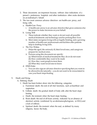 Chapter 15 – A Lifetime of Health
2. These documents are important because, without clear indications of a
person’s preferences, hospitals and other institutions often make decisions
on an individual’s behalf.
3. The two most common advance directives are health-care proxy, and
living wills.
a. Health-Care Proxy
i. A health-care proxy is an advance directive that gives someone else
the power to make decisions on your behalf.
b. Living Will
i. These indicate whether they want or do not want all possible
medical treatments and technology used to prolong their lives.
ii. Most states recognize living wills as legally binding, and a growing
number of health-care professionals and facilities offer patients
help in drafting living wills.
c. The Five Wishes
i. Helps the aged, the seriously ill, their loved ones, and caregivers
prepare for medical crisis.
ii. Persons using this document can specify:
(a) Which kinds of medical treatments they do or do not want
(b) How comfortable they want to be made
(c) How they want people to treat them
(d) What they want loved ones to know
d. DNR Order
i. You can also sign an advance directive specifying that you want to
be allowed to die naturally—you do not want to be resuscitated in
case your heart stops beating.
V. Death and Dying
A. Defining Death
1. Death has been broken down into the following categories:
a. Functional death: the end of all vital functions, such as heartbeat and
respiration.
b. Cellular death: the gradual death of body cells after the heart stops
beating.
c. Death: the moment when the heart stops beating.
d. Brain death: the end of all brain activity, indicated by an absence of
electrical activity (confirmed by an electroencephalogram, or EEG) and
a lack of reflexes.
e. Spiritual death: the moment when the soul, as defined by many
religions, leaves the body.
 