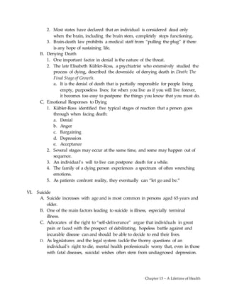 Chapter 15 – A Lifetime of Health
2. Most states have declared that an individual is considered dead only
when the brain, including the brain stem, completely stops functioning.
3. Brain-death law prohibits a medical staff from “pulling the plug” if there
is any hope of sustaining life.
B. Denying Death
1. One important factor in denial is the nature of the threat.
2. The late Elisabeth Kübler-Ross, a psychiatrist who extensively studied the
process of dying, described the downside of denying death in Death: The
Final Stage of Growth.
a. It is the denial of death that is partially responsible for people living
empty, purposeless lives; for when you live as if you will live forever,
it becomes too easy to postpone the things you know that you must do.
C. Emotional Responses to Dying
1. Kübler-Ross identified five typical stages of reaction that a person goes
through when facing death:
a. Denial
b. Anger
c. Bargaining
d. Depression
e. Acceptance
2. Several stages may occur at the same time, and some may happen out of
sequence.
3. An individual’s will to live can postpone death for a while.
4. The family of a dying person experiences a spectrum of often wrenching
emotions.
5. As patients confront reality, they eventually can “let go and be.”
VI. Suicide
A. Suicide increases with age and is most common in persons aged 65 years and
older.
B. One of the main factors leading to suicide is illness, especially terminal
illness.
C. Advocates of the right to “self-deliverance” argue that individuals in great
pain or faced with the prospect of debilitating, hopeless battle against and
incurable disease can and should be able to decide to end their lives.
D. As legislatures and the legal system tackle the thorny questions of an
individual’s right to die, mental health professionals worry that, even in those
with fatal diseases, suicidal wishes often stem from undiagnosed depression.
 