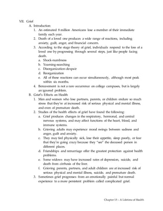 Chapter 15 – A Lifetime of Health
VII. Grief
A. Introduction
1. An estimated 8 million Americans lose a member of their immediate
family each year.
2. Death of a loved one produces a wide range of reactions, including
anxiety, guilt, anger, and financial concern.
3. According to the stage theory of grief, individuals respond to the loss of a
loved one by progressing through several steps, just like people facing
death.
a. Shock-numbness
b. Yearning-searching
c. Disorganization-despair
d. Reorganization
e. All of these reactions can occur simultaneously, although most peak
within six months.
4. Bereavement is not a rare occurrence on college campuses, but is largely
an ignored problem.
B. Grief’s Effects on Health
1. Men and women who lose partners, parents, or children endure so much
stress that they’re at increased risk of serious physical and mental illness,
and even of premature death.
2. Studies of the health effects of grief have found the following:
a. Grief produces changes in the respiratory, hormonal, and central
nervous systems, and may affect functions of the heart, blood, and
immune systems.
b. Grieving adults may experience mood swings between sadness and
anger, guilt and anxiety.
c. They may feel physically sick, lose their appetite, sleep poorly, or fear
that they’re going crazy because they “see” the deceased person in
different places.
d. Friendships and remarriage offer the greatest protection against health
problems.
e. Some widows may have increased rates of depression, suicide, and
death from cirrhosis of the liver.
f. Grieving parents, partners, and adult children are at increased risk of
serious physical and mental illness, suicide, and premature death.
3. Sometimes grief progresses from an emotionally painful but normal
experience to a more persistent problem called complicated grief.
 