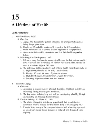 Chapter 15 – A Lifetime of Health
15
A Lifetime of Health
LectureOutline
I. Will You Live to Be 50?
A. Overview
1. Aging - the characteristic pattern of normal life changes that occurs as
living things grow older.
2. People age 65 and older make up 12 percent of the U.S. population.
3. Older Americans are as diverse as other segments of our population.
4. About three in four older Americans describe their health as good or
better.
B. How Long Can You Expect to Live?
1. Life expectancy has been increasing steadily over the last century, and is
now 78.2 years. Life expectancy for women now stands at 80.6 years; for
men, it is a record high of 75.7 years.
2. The difference in life expectancy each of these health hazards can make is:
a. High blood pressure: 1.5 for men, 1.6 for women.
b. Obesity: 1.3 years for men, 1.3 years for women.
c. High blood sugar: .5 years for men, .3 years for women.
d. Smoking: 10 years for both men and women.
II. Successful Aging
A. Overview
1. According to a recent survey, physical disabilities that limit mobility are
increasing among middle-aged Americans.
2. The key factors to living long and well are maintaining a healthy lifestyle
and avoiding or delaying chronic illnesses.
B. Physical Activity: It’s Never Too Late
1. The effects of ongoing activity are so profound that gerontologists
sometimes refer to exercise as “the closest thing to an anti-aging pill.”
2. Exercise slows many of the changes that occur with advancing age, such
as loss of lean muscle tissue, increase in body fat, and decreased work
capacity.
 