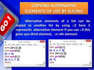 Alternative elements of a list can be
copied to another list by using ::2 here 2
represents alternative element if you use ::3 this
gives you third element, ::n nth element
COPYING ALTERNATIVE
ELEMENTS OF LIST BY SLICING
 