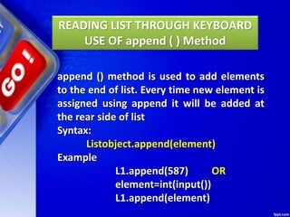 READING LIST THROUGH KEYBOARD
USE OF append ( ) Method
append () method is used to add elements
to the end of list. Every time new element is
assigned using append it will be added at
the rear side of list
Syntax:
Listobject.append(element)
Example
L1.append(587) OR
element=int(input())
L1.append(element)
 