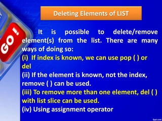 Deleting Elements of LIST
It is possible to delete/remove
element(s) from the list. There are many
ways of doing so:
(i) If index is known, we can use pop ( ) or
del
(ii) If the element is known, not the index,
remove ( ) can be used.
(iii) To remove more than one element, del ( )
with list slice can be used.
(iv) Using assignment operator
 