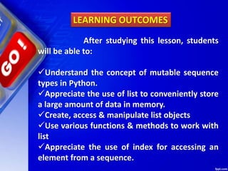 After studying this lesson, students
will be able to:
Understand the concept of mutable sequence
types in Python.
Appreciate the use of list to conveniently store
a large amount of data in memory.
Create, access & manipulate list objects
Use various functions & methods to work with
list
Appreciate the use of index for accessing an
element from a sequence.
LEARNING OUTCOMES
 