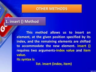 OTHER METHODS
1. insert () Method
This method allows us to insert an
element, at the given position specified by its
index, and the remaining elements are shifted
to accommodate the new element. insert ()
requires two arguments-index value and item
value.
Its syntax is
list. insert (index, item)
 
