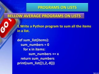 PROGRAMS ON LISTS
BELLOW AVERAGE PROGRAMS ON LISTS
1.Write a Python program to sum all the items
in a list.
def sum_list(items):
sum_numbers = 0
for x in items:
sum_numbers += x
return sum_numbers
print(sum_list([1,2,-8]))
 
