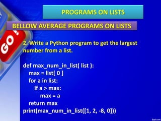 PROGRAMS ON LISTS
BELLOW AVERAGE PROGRAMS ON LISTS
2. Write a Python program to get the largest
number from a list.
def max_num_in_list( list ):
max = list[ 0 ]
for a in list:
if a > max:
max = a
return max
print(max_num_in_list([1, 2, -8, 0]))
 