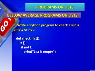 PROGRAMS ON LISTS
BELLOW AVERAGE PROGRAMS ON LISTS
3. Write a Python program to check a list is
empty or not.
def check_list():
l = []
if not l:
print("List is empty")
 
