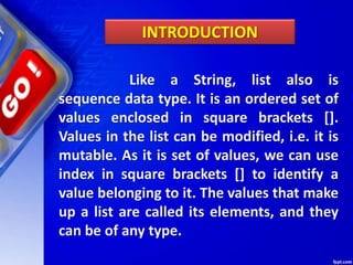Like a String, list also is
sequence data type. It is an ordered set of
values enclosed in square brackets [].
Values in the list can be modified, i.e. it is
mutable. As it is set of values, we can use
index in square brackets [] to identify a
value belonging to it. The values that make
up a list are called its elements, and they
can be of any type.
INTRODUCTION
 