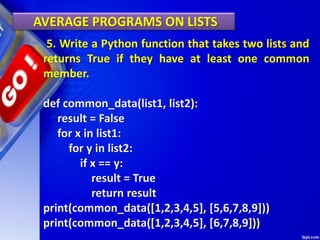 AVERAGE PROGRAMS ON LISTS
5. Write a Python function that takes two lists and
returns True if they have at least one common
member.
def common_data(list1, list2):
result = False
for x in list1:
for y in list2:
if x == y:
result = True
return result
print(common_data([1,2,3,4,5], [5,6,7,8,9]))
print(common_data([1,2,3,4,5], [6,7,8,9]))
 
