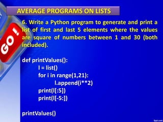 AVERAGE PROGRAMS ON LISTS
6. Write a Python program to generate and print a
list of first and last 5 elements where the values
are square of numbers between 1 and 30 (both
included).
def printValues():
l = list()
for i in range(1,21):
l.append(i**2)
print(l[:5])
print(l[-5:])
printValues()
 