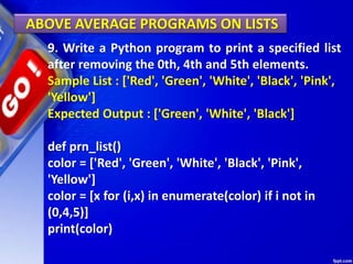 ABOVE AVERAGE PROGRAMS ON LISTS
9. Write a Python program to print a specified list
after removing the 0th, 4th and 5th elements.
Sample List : ['Red', 'Green', 'White', 'Black', 'Pink',
'Yellow']
Expected Output : ['Green', 'White', 'Black']
def prn_list()
color = ['Red', 'Green', 'White', 'Black', 'Pink',
'Yellow']
color = [x for (i,x) in enumerate(color) if i not in
(0,4,5)]
print(color)
 
