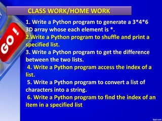 CLASS WORK/HOME WORK
1. Write a Python program to generate a 3*4*6
3D array whose each element is *.
2.Write a Python program to shuffle and print a
specified list.
3. Write a Python program to get the difference
between the two lists.
4. Write a Python program access the index of a
list.
5. Write a Python program to convert a list of
characters into a string.
6. Write a Python program to find the index of an
item in a specified list
 