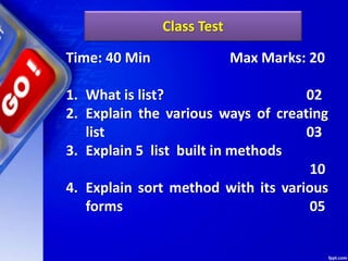 Class Test
Time: 40 Min Max Marks: 20
1. What is list? 02
2. Explain the various ways of creating
list 03
3. Explain 5 list built in methods
10
4. Explain sort method with its various
forms 05
 