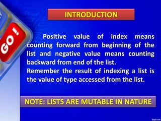 Positive value of index means
counting forward from beginning of the
list and negative value means counting
backward from end of the list.
Remember the result of indexing a list is
the value of type accessed from the list.
INTRODUCTION
NOTE: LISTS ARE MUTABLE IN NATURE
 