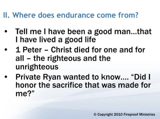 II. Where does endurance come from?

• Tell me I have been a good man…that
  I have lived a good life
• 1 Peter – Christ died for one and for
  all – the righteous and the
  unrighteous
• Private Ryan wanted to know…. “Did I
  honor the sacrifice that was made for
  me?”

                       © Copyright 2010 Fireproof Ministries
 