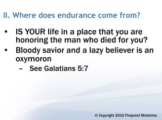II. Where does endurance come from?

• IS YOUR life in a place that you are
  honoring the man who died for you?
• Bloody savior and a lazy believer is an
  oxymoron
    – See Galatians 5:7




                          © Copyright 2010 Fireproof Ministries
 