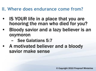 II. Where does endurance come from?

• IS YOUR life in a place that you are
  honoring the man who died for you?
• Bloody savior and a lazy believer is an
  oxymoron
    – See Galatians 5:7
• A motivated believer and a bloody
  savior make sense


                          © Copyright 2010 Fireproof Ministries
 