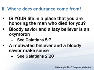 II. Where does endurance come from?

• IS YOUR life in a place that you are
  honoring the man who died for you?
• Bloody savior and a lazy believer is an
  oxymoron
    – See Galatians 5:7
• A motivated believer and a bloody
  savior make sense
    – See Galatians 2:20

                           © Copyright 2010 Fireproof Ministries
 