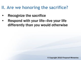 II. Are we honoring the sacrifice?
• Recognize the sacrifice
• Respond with your life—live your life
  differently than you would otherwise




                           © Copyright 2010 Fireproof Ministries
 