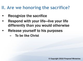 II. Are we honoring the sacrifice?
• Recognize the sacrifice
• Respond with your life—live your life
  differently than you would otherwise
• Release yourself to his purposes
    –   To be like Christ




                            © Copyright 2010 Fireproof Ministries
 