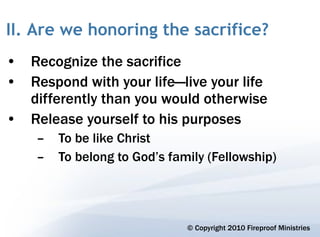 II. Are we honoring the sacrifice?
• Recognize the sacrifice
• Respond with your life—live your life
  differently than you would otherwise
• Release yourself to his purposes
    –   To be like Christ
    –   To belong to God’s family (Fellowship)




                              © Copyright 2010 Fireproof Ministries
 