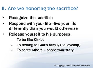 II. Are we honoring the sacrifice?
• Recognize the sacrifice
• Respond with your life—live your life
  differently than you would otherwise
• Release yourself to his purposes
    –   To be like Christ
    –   To belong to God’s family (Fellowship)
    –   To serve others – share your story!


                              © Copyright 2010 Fireproof Ministries
 