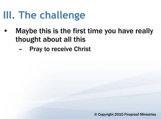 III. The challenge
• Maybe this is the first time you have really
  thought about all this
    –   Pray to receive Christ




                                 © Copyright 2010 Fireproof Ministries
 