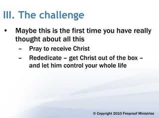 III. The challenge
• Maybe this is the first time you have really
  thought about all this
    –   Pray to receive Christ
    –   Rededicate – get Christ out of the box –
        and let him control your whole life




                              © Copyright 2010 Fireproof Ministries
 