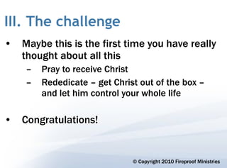 III. The challenge
• Maybe this is the first time you have really
  thought about all this
    –   Pray to receive Christ
    –   Rededicate – get Christ out of the box –
        and let him control your whole life

• Congratulations!


                              © Copyright 2010 Fireproof Ministries
 