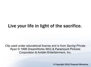Live your life in light of the sacrifice.



Clip used under educational license and is from Saving Private
    Ryan © 1998 DreamWorks SKG & Paramount Pictures
           Corporation & Amblin Entertainment, Inc.



                                     © Copyright 2010 Fireproof Ministries
 