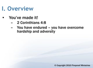 I. Overview
• You’ve made it!
    –   2 Corinthians 4:8
    –   You have endured – you have overcome
        hardship and adversity




                            © Copyright 2010 Fireproof Ministries
 