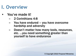 I. Overview
• You’ve made it!
    –   2 Corinthians 4:8
    –   You have endured – you have overcome
        hardship and adversity
    –   Doesn’t matter how many tools, resources,
        etc. …you need something greater than
        yourself to have endurance




                             © Copyright 2010 Fireproof Ministries
 