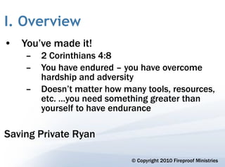 I. Overview
• You’ve made it!
    –   2 Corinthians 4:8
    –   You have endured – you have overcome
        hardship and adversity
    –   Doesn’t matter how many tools, resources,
        etc. …you need something greater than
        yourself to have endurance

Saving Private Ryan

                             © Copyright 2010 Fireproof Ministries
 