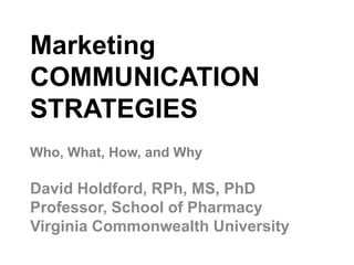 Marketing
COMMUNICATION
STRATEGIES
David Holdford, RPh, MS, PhD
Professor, School of Pharmacy
Virginia Commonwealth University
Who, What, How, and Why
 