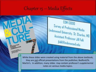 Chapter 15 – Media Effects
While these slides were created using material from the above textbook,
they are not official presentations from the publisher, Bedford/St.
Martin’s. In addition, many slides may contain professor’s supplemental
notes on various media topics.
 