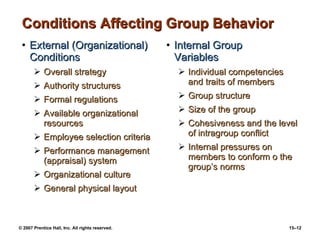 Conditions Affecting Group Behavior External (Organizational) Conditions Overall strategy Authority structures Formal regulations Available organizational resources Employee selection criteria Performance management (appraisal) system Organizational culture General physical layout Internal Group  Variables Individual competencies and traits of members Group structure  Size of the group Cohesiveness and the level of intragroup conflict Internal pressures on members to conform o the group’s norms 