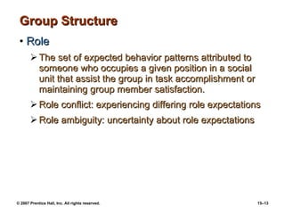 Group Structure Role The set of expected behavior patterns attributed to someone who occupies a given position in a social unit that assist the group in task accomplishment or maintaining group member satisfaction. Role conflict: experiencing differing role expectations Role ambiguity: uncertainty about role expectations 
