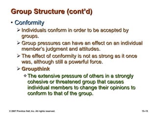 Group Structure (cont’d) Conformity Individuals conform in order to be accepted by groups. Group pressures can have an effect on an individual member’s judgment and attitudes. The effect of conformity is not as strong as it once was, although still a powerful force. Groupthink The extensive pressure of others in a strongly cohesive or threatened group that causes individual members to change their opinions to conform to that of the group. 