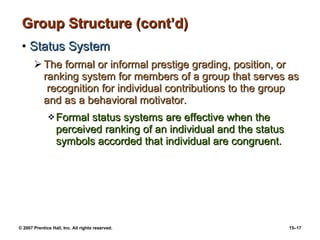 Group Structure (cont’d) Status System The formal or informal prestige grading, position, or ranking system for members of a group that serves as  recognition for individual contributions to the group and as a behavioral motivator. Formal status systems are effective when the perceived ranking of an individual and the status symbols accorded that individual are congruent. 
