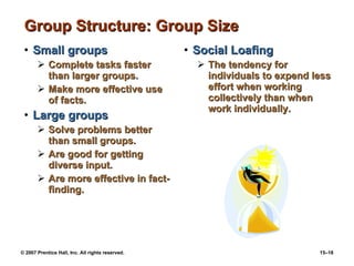 Group Structure: Group Size Small groups Complete tasks faster than larger groups. Make more effective use of facts. Large groups Solve problems better than small groups. Are good for getting diverse input. Are more effective in fact-finding. Social Loafing The tendency for individuals to expend less effort when working collectively than when work individually. 
