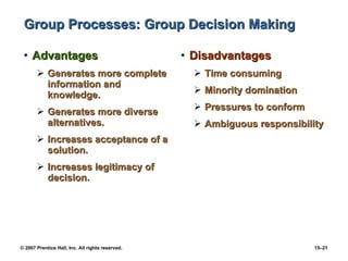 Group Processes: Group Decision Making Advantages Generates more complete information and knowledge. Generates more diverse alternatives. Increases acceptance of a solution. Increases legitimacy of decision. Disadvantages Time consuming Minority domination Pressures to conform Ambiguous responsibility 