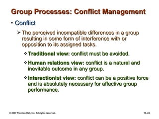 Group Processes: Conflict Management Conflict The perceived incompatible differences in a group resulting in some form of interference with or opposition to its assigned tasks. Traditional view:  conflict must be avoided. Human relations view:  conflict is a natural and inevitable outcome in any group. Interactionist view:  conflict can be a positive force and is absolutely necessary for effective group performance. 