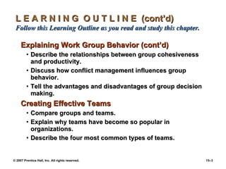 L E A R N I N G  O U T L I N E  (cont’d)  Follow this Learning Outline as you read and study this chapter. Explaining Work Group Behavior (cont’d) Describe the relationships between group cohesiveness and productivity. Discuss how conflict management influences group behavior. Tell the advantages and disadvantages of group decision making. Creating Effective Teams Compare groups and teams. Explain why teams have become so popular in organizations. Describe the four most common types of teams. 
