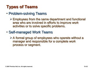 Types of Teams Problem-solving Teams Employees from the same department and functional area who are involved in efforts to improve work activities or to solve specific problems. Self-managed Work Teams A formal group of employees who operate without a manager and responsible for a complete work process or segment. 