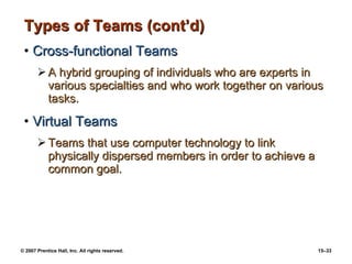 Types of Teams (cont’d) Cross-functional Teams A hybrid grouping of individuals who are experts in various specialties and who work together on various tasks. Virtual Teams Teams that use computer technology to link physically dispersed members in order to achieve a common goal. 