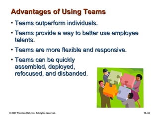 Advantages of Using Teams Teams outperform individuals. Teams provide a way to better use employee talents. Teams are more flexible and responsive. Teams can be quickly  assembled, deployed,  refocused, and disbanded. 