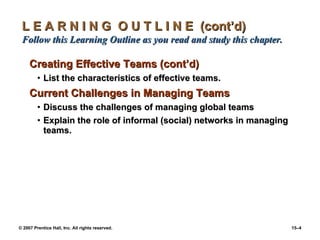 L E A R N I N G  O U T L I N E  (cont’d)  Follow this Learning Outline as you read and study this chapter. Creating Effective Teams (cont’d) List the characteristics of effective teams. Current Challenges in Managing Teams Discuss the challenges of managing global teams Explain the role of informal (social) networks in managing teams. 