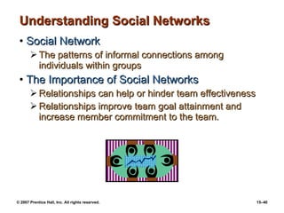 Understanding Social Networks Social Network The patterns of informal connections among individuals within groups The Importance of Social Networks Relationships can help or hinder team effectiveness Relationships improve team goal attainment and increase member commitment to the team. 
